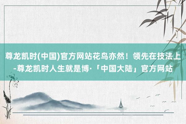 尊龙凯时(中国)官方网站花鸟亦然！领先在技法上-尊龙凯时人生就是博·「中国大陆」官方网站