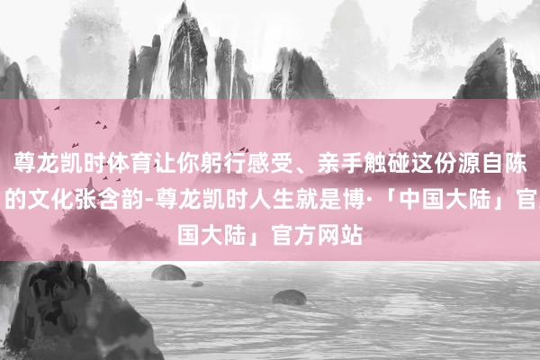 尊龙凯时体育让你躬行感受、亲手触碰这份源自陈腐岁月的文化张含韵-尊龙凯时人生就是博·「中国大陆」官方网站