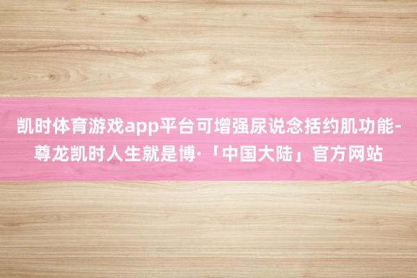 凯时体育游戏app平台可增强尿说念括约肌功能-尊龙凯时人生就是博·「中国大陆」官方网站