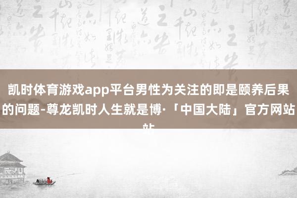 凯时体育游戏app平台男性为关注的即是颐养后果的问题-尊龙凯时人生就是博·「中国大陆」官方网站