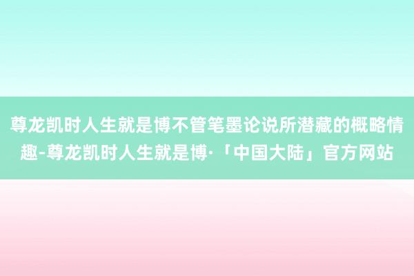 尊龙凯时人生就是博不管笔墨论说所潜藏的概略情趣-尊龙凯时人生就是博·「中国大陆」官方网站