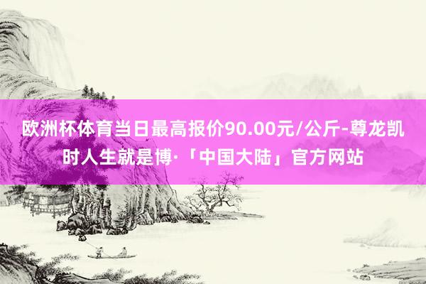 欧洲杯体育当日最高报价90.00元/公斤-尊龙凯时人生就是博·「中国大陆」官方网站