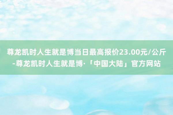 尊龙凯时人生就是博当日最高报价23.00元/公斤-尊龙凯时人生就是博·「中国大陆」官方网站