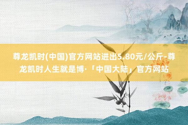尊龙凯时(中国)官方网站进出5.80元/公斤-尊龙凯时人生就是博·「中国大陆」官方网站
