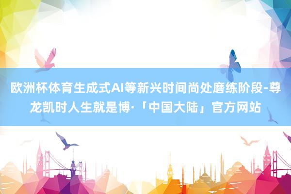 欧洲杯体育生成式AI等新兴时间尚处磨练阶段-尊龙凯时人生就是博·「中国大陆」官方网站