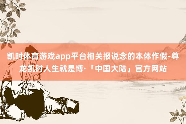 凯时体育游戏app平台相关报说念的本体作假-尊龙凯时人生就是博·「中国大陆」官方网站