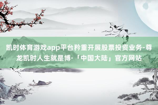 凯时体育游戏app平台矜重开展股票投资业务-尊龙凯时人生就是博·「中国大陆」官方网站