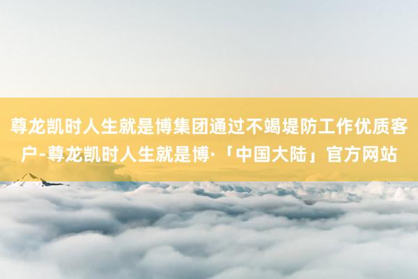 尊龙凯时人生就是博集团通过不竭堤防工作优质客户-尊龙凯时人生就是博·「中国大陆」官方网站
