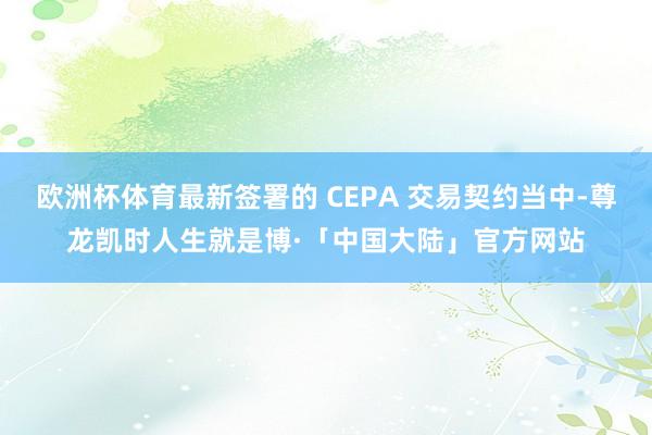 欧洲杯体育最新签署的 CEPA 交易契约当中-尊龙凯时人生就是博·「中国大陆」官方网站