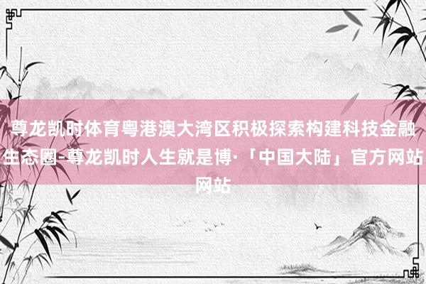 尊龙凯时体育粤港澳大湾区积极探索构建科技金融生态圈-尊龙凯时人生就是博·「中国大陆」官方网站