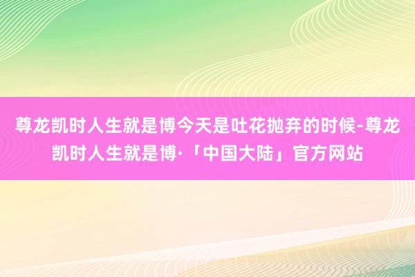 尊龙凯时人生就是博今天是吐花抛弃的时候-尊龙凯时人生就是博·「中国大陆」官方网站