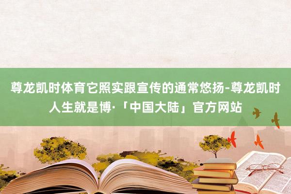 尊龙凯时体育它照实跟宣传的通常悠扬-尊龙凯时人生就是博·「中国大陆」官方网站