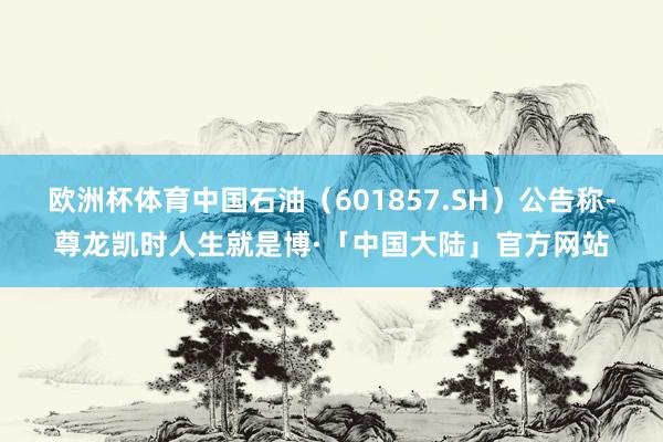 欧洲杯体育中国石油（601857.SH）公告称-尊龙凯时人生就是博·「中国大陆」官方网站