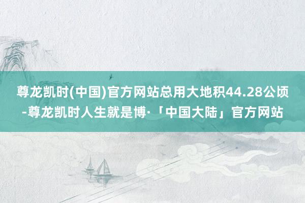 尊龙凯时(中国)官方网站总用大地积44.28公顷-尊龙凯时人生就是博·「中国大陆」官方网站