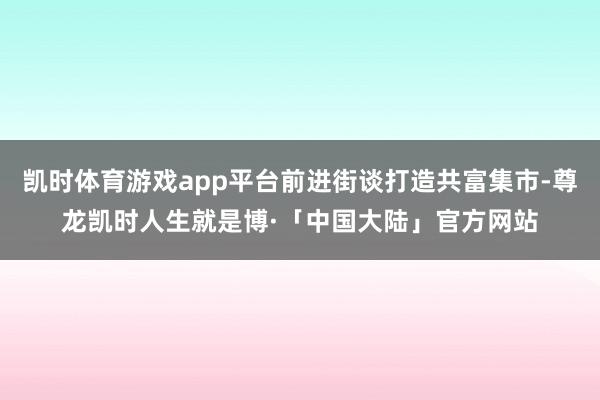 凯时体育游戏app平台前进街谈打造共富集市-尊龙凯时人生就是博·「中国大陆」官方网站