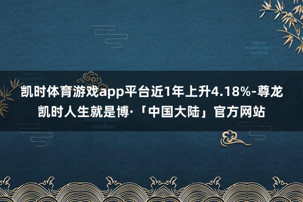 凯时体育游戏app平台近1年上升4.18%-尊龙凯时人生就是博·「中国大陆」官方网站