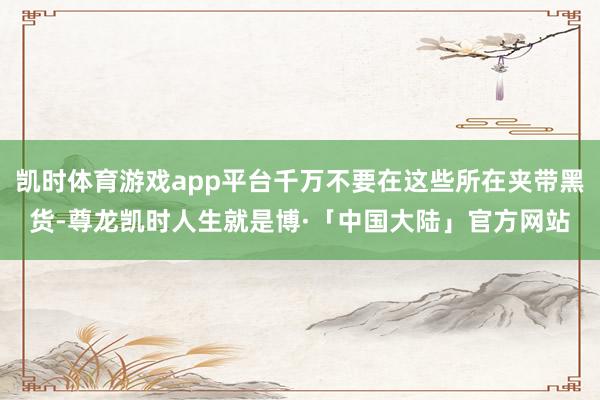凯时体育游戏app平台千万不要在这些所在夹带黑货-尊龙凯时人生就是博·「中国大陆」官方网站