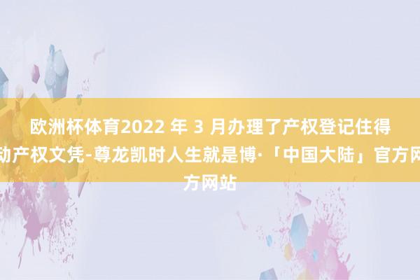 欧洲杯体育2022 年 3 月办理了产权登记住得不动产权文凭-尊龙凯时人生就是博·「中国大陆」官方网站