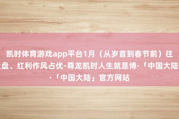 凯时体育游戏app平台1月（从岁首到春节前）往往发扬为大盘、红利作风占优-尊龙凯时人生就是博·「中国大陆」官方网站