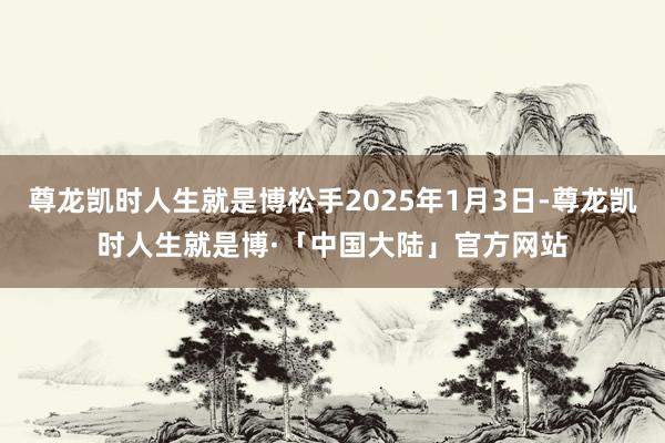 尊龙凯时人生就是博松手2025年1月3日-尊龙凯时人生就是博·「中国大陆」官方网站