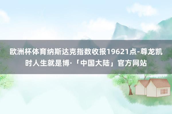 欧洲杯体育纳斯达克指数收报19621点-尊龙凯时人生就是博·「中国大陆」官方网站