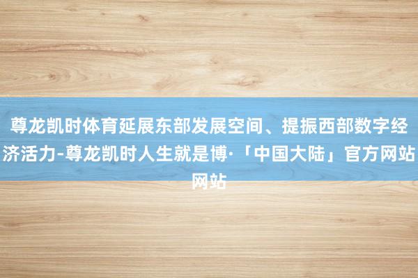 尊龙凯时体育延展东部发展空间、提振西部数字经济活力-尊龙凯时人生就是博·「中国大陆」官方网站