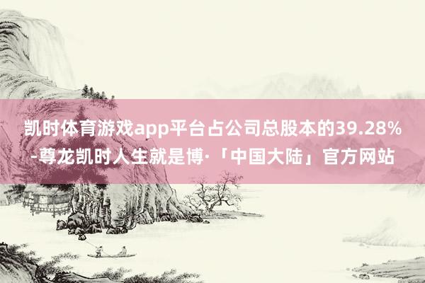 凯时体育游戏app平台占公司总股本的39.28%-尊龙凯时人生就是博·「中国大陆」官方网站