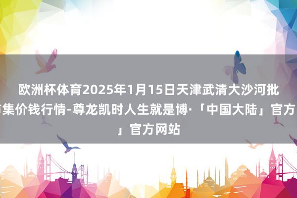 欧洲杯体育2025年1月15日天津武清大沙河批发市集价钱行情-尊龙凯时人生就是博·「中国大陆」官方网站