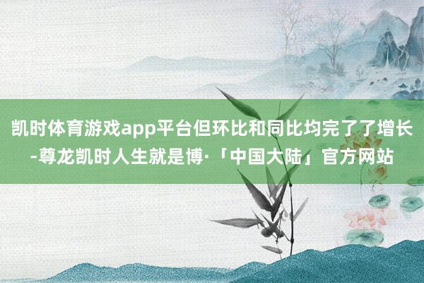 凯时体育游戏app平台但环比和同比均完了了增长-尊龙凯时人生就是博·「中国大陆」官方网站