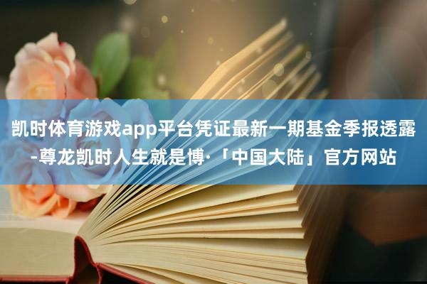 凯时体育游戏app平台凭证最新一期基金季报透露-尊龙凯时人生就是博·「中国大陆」官方网站