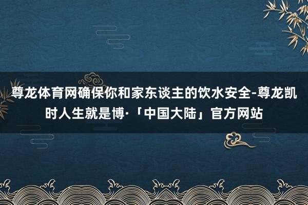 尊龙体育网确保你和家东谈主的饮水安全-尊龙凯时人生就是博·「中国大陆」官方网站