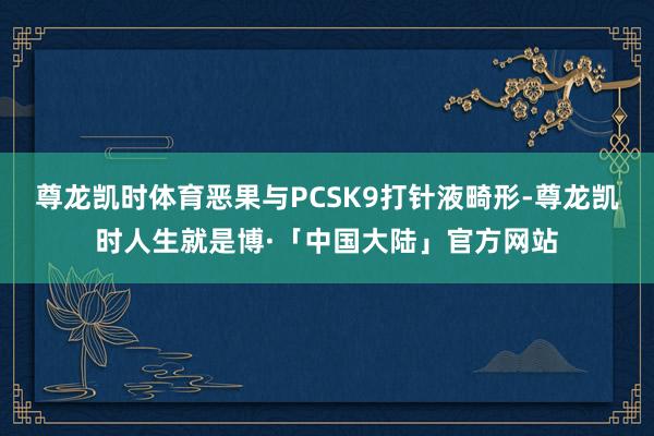 尊龙凯时体育恶果与PCSK9打针液畸形-尊龙凯时人生就是博·「中国大陆」官方网站